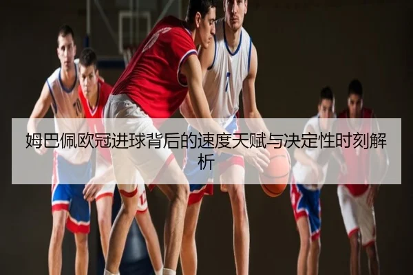 姆巴佩欧冠进球背后的速度天赋与决定性时刻解析