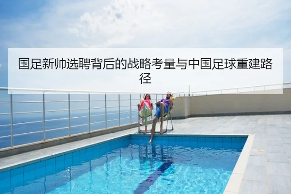 国足新帅选聘背后的战略考量与中国足球重建路径