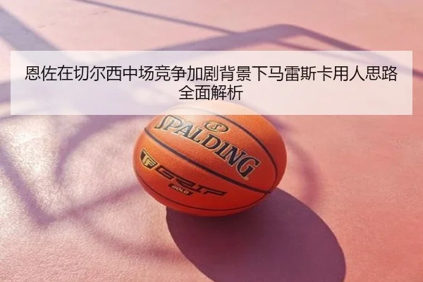 恩佐在切尔西中场竞争加剧背景下马雷斯卡用人思路全面解析