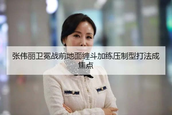 张伟丽卫冕战前地面缠斗加练压制型打法成焦点