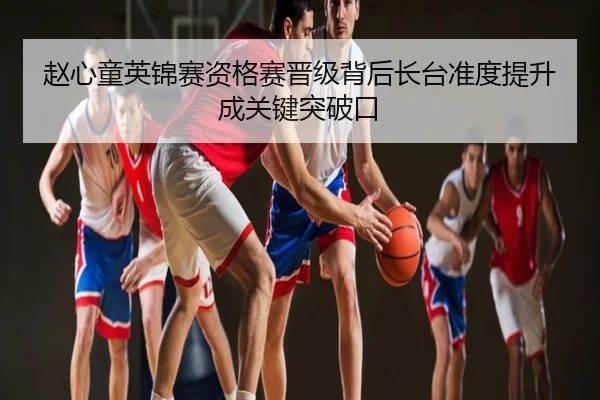 赵心童英锦赛资格赛晋级背后长台准度提升成关键突破口