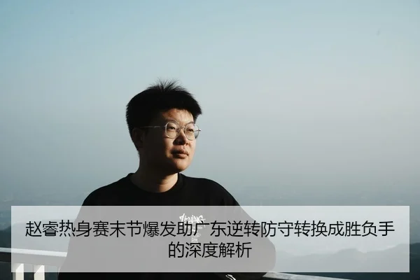 赵睿热身赛末节爆发助广东逆转防守转换成胜负手的深度解析