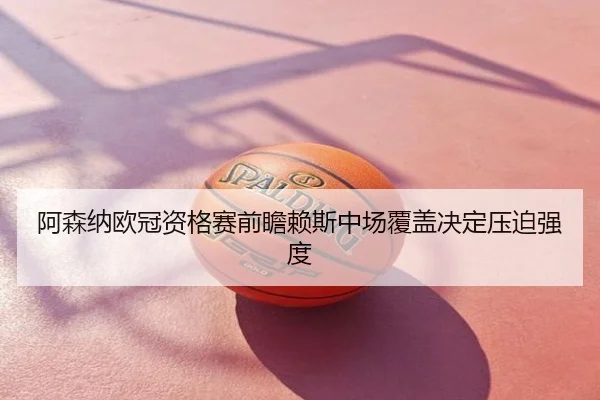 阿森纳欧冠资格赛前瞻赖斯中场覆盖决定压迫强度