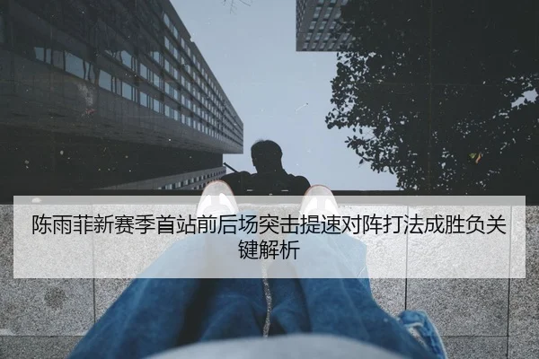 陈雨菲新赛季首站前后场突击提速对阵打法成胜负关键解析